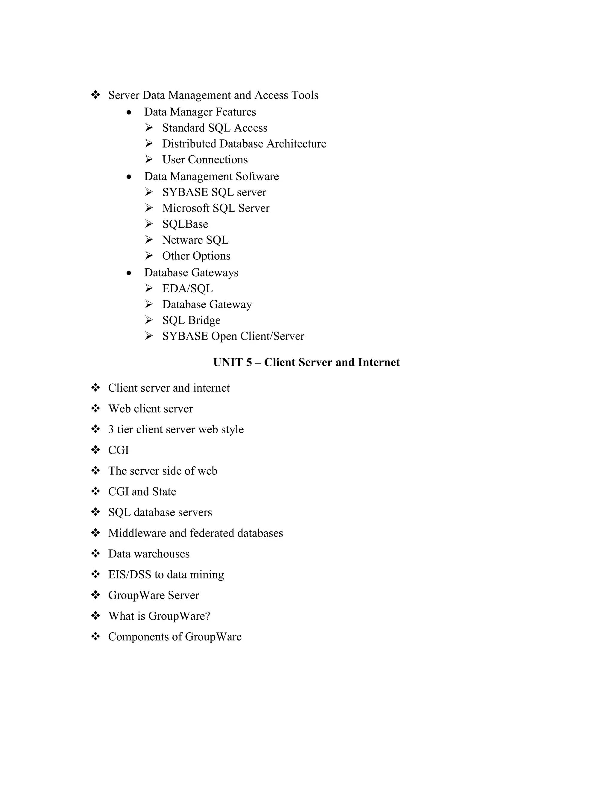  Server Data Management and Access Tools
         Data Manager Features
          Standard SQL Access
          Distributed Database Architecture
          User Connections
         Data Management Software
          SYBASE SQL server
          Microsoft SQL Server
          SQLBase
          Netware SQL
          Other Options
         Database Gateways
          EDA/SQL
          Database Gateway
          SQL Bridge
          SYBASE Open Client/Server

                         UNIT 5 – Client Server and Internet

 Client server and internet
 Web client server
 3 tier client server web style
 CGI
 The server side of web
 CGI and State
 SQL database servers
 Middleware and federated databases
 Data warehouses
 EIS/DSS to data mining
 GroupWare Server
 What is GroupWare?
 Components of GroupWare
 