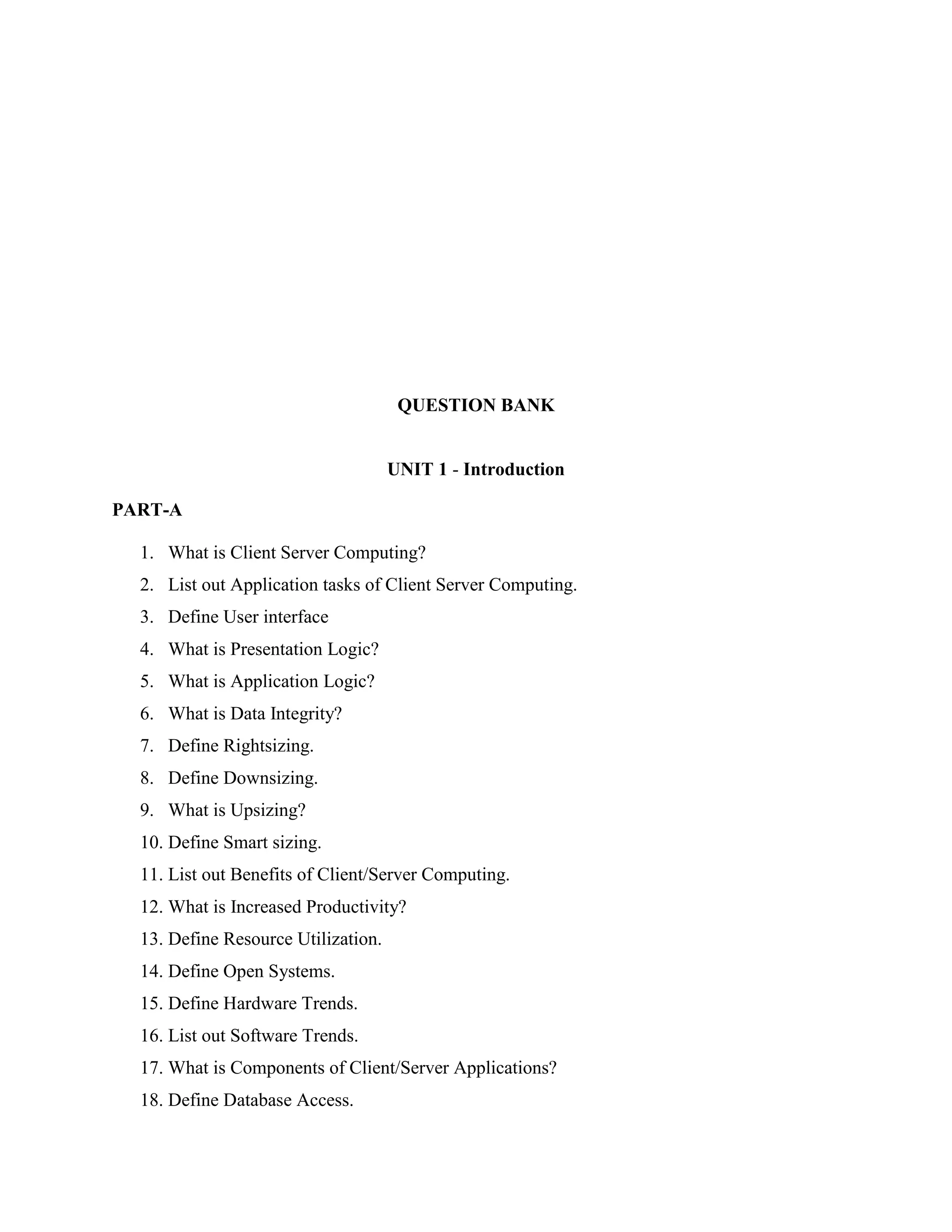 QUESTION BANK


                                     UNIT 1 - Introduction

PART-A

  1. What is Client Server Computing?
  2. List out Application tasks of Client Server Computing.
  3. Define User interface
  4. What is Presentation Logic?
  5. What is Application Logic?
  6. What is Data Integrity?
  7. Define Rightsizing.
  8. Define Downsizing.
  9. What is Upsizing?
  10. Define Smart sizing.
  11. List out Benefits of Client/Server Computing.
  12. What is Increased Productivity?
  13. Define Resource Utilization.
  14. Define Open Systems.
  15. Define Hardware Trends.
  16. List out Software Trends.
  17. What is Components of Client/Server Applications?
  18. Define Database Access.
 