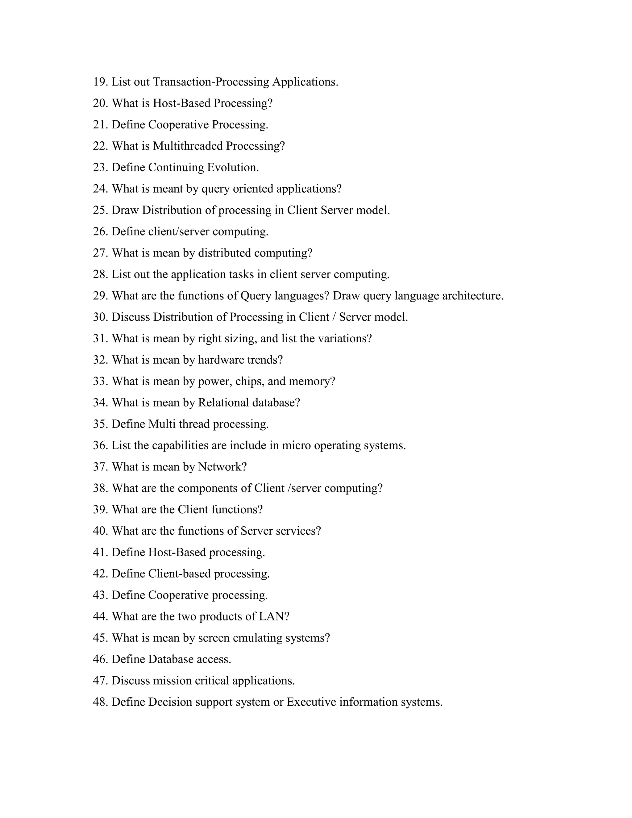 19. List out Transaction-Processing Applications.
20. What is Host-Based Processing?
21. Define Cooperative Processing.
22. What is Multithreaded Processing?
23. Define Continuing Evolution.
24. What is meant by query oriented applications?
25. Draw Distribution of processing in Client Server model.
26. Define client/server computing.
27. What is mean by distributed computing?
28. List out the application tasks in client server computing.
29. What are the functions of Query languages? Draw query language architecture.
30. Discuss Distribution of Processing in Client / Server model.
31. What is mean by right sizing, and list the variations?
32. What is mean by hardware trends?
33. What is mean by power, chips, and memory?
34. What is mean by Relational database?
35. Define Multi thread processing.
36. List the capabilities are include in micro operating systems.
37. What is mean by Network?
38. What are the components of Client /server computing?
39. What are the Client functions?
40. What are the functions of Server services?
41. Define Host-Based processing.
42. Define Client-based processing.
43. Define Cooperative processing.
44. What are the two products of LAN?
45. What is mean by screen emulating systems?
46. Define Database access.
47. Discuss mission critical applications.
48. Define Decision support system or Executive information systems.
 
