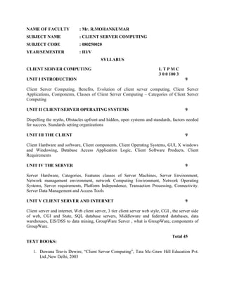 NAME OF FACULTY               : Mr. R.MOHANKUMAR
SUBJECT NAME                  : CLIENT SERVER COMPUTING
SUBJECT CODE                  : 080250020
YEAR/SEMESTER                 : III/V
                                           SYLLABUS

CLIENT SERVER COMPUTING                                                     LTPMC
                                                                            3 0 0 100 3
UNIT I INTRODUCTION                                                                         9

Client Server Computing, Benefits, Evolution of client server computing, Client Server
Applications, Components, Classes of Client Server Computing – Categories of Client Server
Computing

UNIT II CLIENT/SERVER OPERATING SYSTEMS                                                     9

Dispelling the myths, Obstacles upfront and hidden, open systems and standards, factors needed
for success. Standards setting organizations

UNIT III THE CLIENT                                                                         9

Client Hardware and software, Client components, Client Operating Systems, GUI, X windows
and Windowing, Database Access Application Logic, Client Software Products, Client
Requirements

UNIT IV THE SERVER                                                                          9

Server Hardware, Categories, Features classes of Server Machines, Server Environment,
Network management environment, network Computing Environment, Network Operating
Systems, Server requirements, Platform Independence, Transaction Processing, Connectivity.
Server Data Management and Access Tools

UNIT V CLIENT SERVER AND INTERNET                                                           9

Client server and internet, Web client server, 3 tier client server web style, CGI , the server side
of web, CGI and State, SQL database servers, Middleware and federated databases, data
warehouses, EIS/DSS to data mining, GroupWare Server , what is GroupWare, components of
GroupWare.

                                                                                    Total 45
TEXT BOOKS:

   1. Dawana Travis Dewire, “Client Server Computing”, Tata Mc-Graw Hill Education Pvt.
      Ltd.,New Delhi, 2003
 
