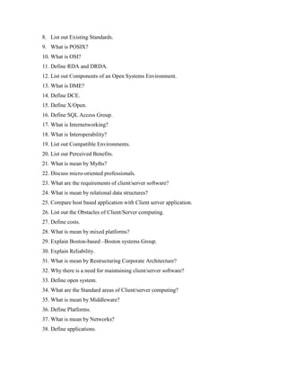 8. List out Existing Standards.
9. What is POSIX?
10. What is OSI?
11. Define RDA and DRDA.
12. List out Components of an Open Systems Environment.
13. What is DME?
14. Define DCE.
15. Define X/Open.
16. Define SQL Access Group.
17. What is Internetworking?
18. What is Interoperability?
19. List out Compatible Environments.
20. List out Perceived Benefits.
21. What is mean by Myths?
22. Discuss micro-oriented professionals.
23. What are the requirements of client/server software?
24. What is mean by relational data structures?
25. Compare host based application with Client server application.
26. List out the Obstacles of Client/Server computing.
27. Define costs.
28. What is mean by mixed platforms?
29. Explain Boston-based –Boston systems Group.
30. Explain Reliability.
31. What is mean by Restructuring Corporate Architecture?
32. Why there is a need for maintaining client/server software?
33. Define open system.
34. What are the Standard areas of Client/server computing?
35. What is mean by Middleware?
36. Define Platforms.
37. What is mean by Networks?
38. Define applications.
 