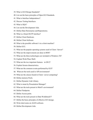 39. What is GUI Design Standards?
40. List out the basic principles of Open GUI Standards.
41. What is Interface Independence?
42. Discuss Testing Interfaces.
43. What is SQA?
44. List out the Development Aids.
45. Define Data Dictionaries and Repositories.
46. What is a Smart OLTP interface?
47. Define Client Hardware.
48. Define Client Software.
49. What is the possible software’s in a client machine?
50. Define GUI.
51. What are the popular operating systems used in Client / Server?
52. What are the improvements are done in DOS?
53. What are the three technologies are included in Windows 3X?
54. Explain Work Place Shell.
55. What are the two important features in OS/2?
56. Explain Screen characteristics.
57. What are the common events performed by GUI?
58. What are the tools used in API environment?
59. What are the classes found in Client / server computing?
60. Define memory Pools.
61. Define Dynamic Link Library.
62. What is mean by Presentation Manager?
63. What are the tools present in Motif’s environment?
64. Define Flashpoint.
65. Define Access point.
66. What are the tools present in Data Workbench??
67. Define the basic principles of effective GUI design.
68. Write short notes on ALEX software.
69. Define Development Aids.
 