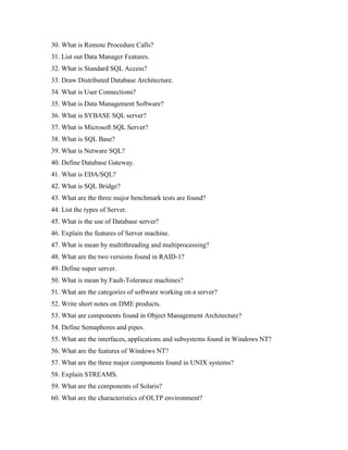 30. What is Remote Procedure Calls?
31. List out Data Manager Features.
32. What is Standard SQL Access?
33. Draw Distributed Database Architecture.
34. What is User Connections?
35. What is Data Management Software?
36. What is SYBASE SQL server?
37. What is Microsoft SQL Server?
38. What is SQL Base?
39. What is Netware SQL?
40. Define Database Gateway.
41. What is EDA/SQL?
42. What is SQL Bridge?
43. What are the three major benchmark tests are found?
44. List the types of Server.
45. What is the use of Database server?
46. Explain the features of Server machine.
47. What is mean by multithreading and multiprocessing?
48. What are the two versions found in RAID-1?
49. Define super server.
50. What is mean by Fault-Tolerance machines?
51. What are the categories of software working on a server?
52. Write short notes on DME products.
53. What are components found in Object Management Architecture?
54. Define Semaphores and pipes.
55. What are the interfaces, applications and subsystems found in Windows NT?
56. What are the features of Windows NT?
57. What are the three major components found in UNIX systems?
58. Explain STREAMS.
59. What are the components of Solaris?
60. What are the characteristics of OLTP environment?
 