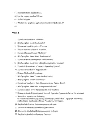 61. Define Platform Independence.
  62. List the categories of ACID test.
  63. Define Triggers.
  64. What are the graphical applications found in SQLBase 5.0?
  65.


PART- B


  1. Explain various Server Hardware?
  2. Briefly explain about Benchmarks?
  3. Discuss various Categories of Servers.
  4. Discuss Features of Server Machines.
  5. Explain Classes of Server Machines?
  6. Briefly explain about Server Environment?
  7. Explain Network Management Environment?
  8. Briefly explain about Networking Computing Environment?
  9. Explain different types of Network Operating System?
  10. Explain various Server Requirements?
  11. Discuss Platform Independence.
  12. Briefly explain about Transaction Processing?
  13. Briefly explain about Connectivity?
  14. Explain various Server Data Management and Access Tools?
  15. Briefly explain about Data Management Software?
  16. Explain in detail about the feature of Server machine.
  17. Discuss in detail, Extensions and Network Operating Systems in Server Environment.
  18. Write short notes for the following
      (i)Two Phase commits,(ii)Locking Schemes,(iii)Transaction Logs,(iv) Connectivity,
      (v) Intelligent Database,(vi)Stored Procedures,(vi)Triggers.
   19. Explain briefly about Data management software.
   20. Discuss in detail about Data manager Features.
   21. Discuss in detail about Data management Software.
   22. Explain in detail about Database Gateways
 