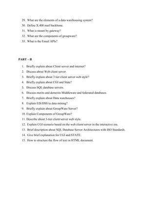 29. What are the elements of a data warehousing system?
  30. Define X.400 mail backbone.
  31. What is meant by gateway?
  32. What are the components of groupware?
  33. What is the Email APIs?




PART – B

  1. Briefly explain about Client server and internet?
  2. Discuss about Web client server.
  3. Briefly explain about 3 tier client server web style?
  4. Briefly explain about CGI and State?
  5. Discuss SQL database servers.
  6. Discuss merits and demerits Middleware and federated databases.
  7. Briefly explain about Data warehouses?
  8. Explain EIS/DSS to data mining?
  9. Briefly explain about GroupWare Server?
  10. Explain Components of GroupWare?
  11. Describe about 3-tier client/server web style.
  12. Explain CGI scenario based on the web client/server in the interactive era.
  13. Brief description about SQL Database Server Architectures with ISO Standards.
  14. Give brief explanation for CGI and STATE.
  15. How to structure the flow of text in HTML document.
 