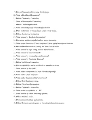 19. List out Transaction-Processing Applications.
20. What is Host-Based Processing?
21. Define Cooperative Processing.
22. What is Multithreaded Processing?
23. Define Continuing Evolution.
24. What is meant by query oriented applications?
25. Draw Distribution of processing in Client Server model.
26. Define client/server computing.
27. What is mean by distributed computing?
28. List out the application tasks in client server computing.
29. What are the functions of Query languages? Draw query language architecture.
30. Discuss Distribution of Processing in Client / Server model.
31. What is mean by right sizing, and list the variations?
32. What is mean by hardware trends?
33. What is mean by power, chips, and memory?
34. What is mean by Relational database?
35. Define Multi thread processing.
36. List the capabilities are include in micro operating systems.
37. What is mean by Network?
38. What are the components of Client /server computing?
39. What are the Client functions?
40. What are the functions of Server services?
41. Define Host-Based processing.
42. Define Client-based processing.
43. Define Cooperative processing.
44. What are the two products of LAN?
45. What is mean by screen emulating systems?
46. Define Database access.
47. Discuss mission critical applications.
48. Define Decision support system or Executive information systems.
 