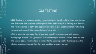 GUI TESTING
• GUI Testing is a software testing type that checks the Graphical User Interface of
the Software. The purpose of Graphical User Interface (GUI) Testing is to ensure
the functionalities of software application work as per specifications by checking
screens and controls like menus, buttons, icons, etc.
• GUI is what the user sees. Say if you visit guru99.com what you will see say
homepage it is the GUI (graphical user interface) of the site. A user does not see
the source code. The interface is visible to the user. Especially the focus is on the
design structure, images that they are working properly or not.
 