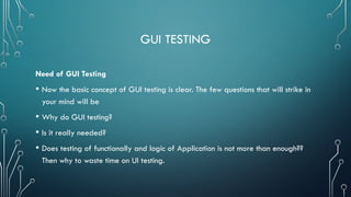 GUI TESTING
Need of GUI Testing
• Now the basic concept of GUI testing is clear. The few questions that will strike in
your mind will be
• Why do GUI testing?
• Is it really needed?
• Does testing of functionally and logic of Application is not more than enough??
Then why to waste time on UI testing.
 