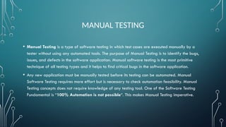 MANUAL TESTING
• Manual Testing is a type of software testing in which test cases are executed manually by a
tester without using any automated tools. The purpose of Manual Testing is to identify the bugs,
issues, and defects in the software application. Manual software testing is the most primitive
technique of all testing types and it helps to find critical bugs in the software application.
• Any new application must be manually tested before its testing can be automated. Manual
Software Testing requires more effort but is necessary to check automation feasibility. Manual
Testing concepts does not require knowledge of any testing tool. One of the Software Testing
Fundamental is “100% Automation is not possible“. This makes Manual Testing imperative.
 