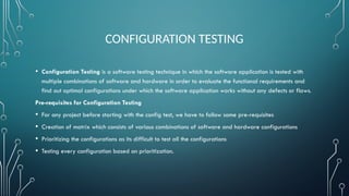 CONFIGURATION TESTING
• Configuration Testing is a software testing technique in which the software application is tested with
multiple combinations of software and hardware in order to evaluate the functional requirements and
find out optimal configurations under which the software application works without any defects or flaws.
Pre-requisites for Configuration Testing
• For any project before starting with the config test, we have to follow some pre-requisites
• Creation of matrix which consists of various combinations of software and hardware configurations
• Prioritizing the configurations as its difficult to test all the configurations
• Testing every configuration based on prioritization.
 