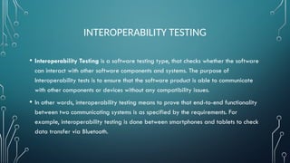 INTEROPERABILITY TESTING
• Interoperability Testing is a software testing type, that checks whether the software
can interact with other software components and systems. The purpose of
Interoperability tests is to ensure that the software product is able to communicate
with other components or devices without any compatibility issues.
• In other words, interoperability testing means to prove that end-to-end functionality
between two communicating systems is as specified by the requirements. For
example, interoperability testing is done between smartphones and tablets to check
data transfer via Bluetooth.
 