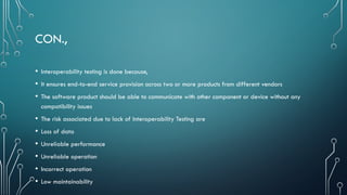 CON.,
• Interoperability testing is done because,
• It ensures end-to-end service provision across two or more products from different vendors
• The software product should be able to communicate with other component or device without any
compatibility issues
• The risk associated due to lack of Interoperability Testing are
• Loss of data
• Unreliable performance
• Unreliable operation
• Incorrect operation
• Low maintainability
 