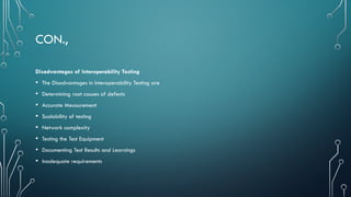 CON.,
Disadvantages of Interoperability Testing
• The Disadvantages in Interoperability Testing are
• Determining root causes of defects
• Accurate Measurement
• Scalability of testing
• Network complexity
• Testing the Test Equipment
• Documenting Test Results and Learnings
• Inadequate requirements
 