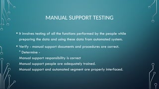MANUAL SUPPORT TESTING
• It involves testing of all the functions performed by the people while
preparing the data and using these data from automated system.
• Verify - manual support documents and procedures are correct.
" Determine -
Manual support responsibility is correct
Manual support people are adequately trained.
Manual support and automated segment are properly interfaced.
 