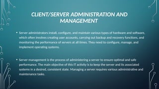 CLIENT/SERVER ADMINISTRATION AND
MANAGEMENT
• Server administrators install, configure, and maintain various types of hardware and software,
which often involves creating user accounts, carrying out backup and recovery functions, and
monitoring the performance of servers at all times. They need to configure, manage, and
implement operating systems.
• Server management is the process of administering a server to ensure optimal and safe
performance. The main objective of this IT activity is to keep the server and its associated
systems in a desired, consistent state. Managing a server requires various administrative and
maintenance tasks.
 