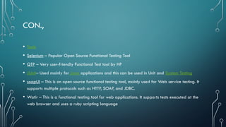 CON.,
• Tools
• Selenium – Popular Open Source Functional Testing Tool
• QTP – Very user-friendly Functional Test tool by HP
• JUnit– Used mainly for Java applications and this can be used in Unit and System Testing
• soapUI – This is an open source functional testing tool, mainly used for Web service testing. It
supports multiple protocols such as HTTP, SOAP, and JDBC.
• Watir – This is a functional testing tool for web applications. It supports tests executed at the
web browser and uses a ruby scripting language
 