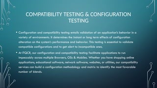 COMPATIBILITY TESTING & CONFIGURATION
TESTING
• Configuration and compatibility testing entails validation of an application’s behavior in a
variety of environments. It determines the instant or long term effects of configuration
alteration on the system’s performance and behavior. This testing is essential to validate
compatible configurations and to get alert to incompatible ones.
• At ITQCR, our configuration and compatibility testing facilitate applications to run
impeccably across multiple Browsers, OSs & Mobiles. Whether you have shopping online
applications, educational software, network software, websites, or utilities, our compatibility
services can build a configuration methodology and matrix to identify the most favorable
number of blends.
 
