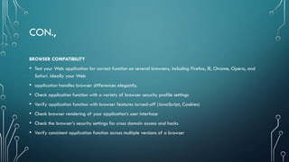 CON.,
BROWSER COMPATIBILITY
• Test your Web application for correct function on several browsers, including Firefox, IE, Chrome, Opera, and
Safari. Ideally your Web
• application handles browser differences elegantly.
• Check application function with a variety of browser security profile settings
• Verify application function with browser features turned-off (JavaScript, Cookies)
• Check browser rendering of your application’s user interface
• Check the browser’s security settings for cross domain access and hacks
• Verify consistent application function across multiple versions of a browser
 