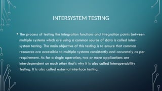 INTERSYSTEM TESTING
• The process of testing the integration functions and integration points between
multiple systems which are using a common source of data is called inter-
system testing. The main objective of this testing is to ensure that common
resources are accessible to multiple systems consistently and accurately as per
requirement. As for a single operation, two or more applications are
interdependent on each other that’s why it is also called Interoperability
Testing. It is also called external interface testing.
 