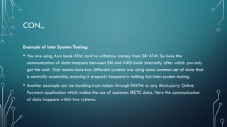 CON.,
Example of Inter System Testing:
• You are using Axis bank ATM card to withdraw money from SBI ATM. So here the
communication of data happens between SBI and AXIS bank internally after which you only
get the cash. That means here two different systems are using some common set of data that
is centrally accessible, ensuring it properly happens is nothing but inter-system testing.
• Another example can be booking train tickets through PAYTM or any third-party Online
Payment application which makes the use of customer IRCTC data. Here the communication
of data happens within two systems.
 