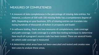 MEASURES OF COMPLETENESS
• A measure of data completeness is the percentage of missing data entries. For
instance, a column of 500 with 100 missing fields has a completeness degree of
80%. Depending on your business, 20% of missing entries can translate into
losing hundreds of thousands of dollars in prospects and leads!
• In software testing, there are two measures of completeness, code coverage
and path coverage. Code coverage is a white box testing technique to determine
how much of a program’s source code has been tested. There are several fronts
on which code coverage is measured.
• It determines what areas have not been executed and tested and creates new
test cases to analyze these areas.
 