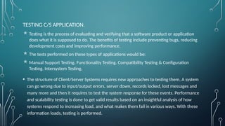TESTING C/S APPLICATION.
 Testing is the process of evaluating and verifying that a software product or application
does what it is supposed to do. The benefits of testing include preventing bugs, reducing
development costs and improving performance.
 The tests performed on these types of applications would be:
 Manual Support Testing. Functionality Testing. Compatibility Testing & Configuration
Testing. Intersystem Testing.
• The structure of Client/Server Systems requires new approaches to testing them. A system
can go wrong due to input/output errors, server down, records locked, lost messages and
many more and then it requires to test the system response for these events. Performance
and scalability testing is done to get valid results based on an insightful analysis of how
systems respond to increasing load, and what makes them fail in various ways. With these
information loads, testing is performed.
 