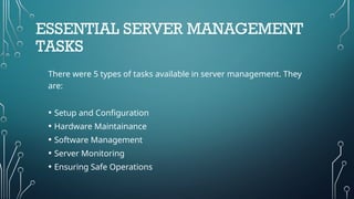 ESSENTIAL SERVER MANAGEMENT
TASKS
There were 5 types of tasks available in server management. They
are:
• Setup and Configuration
• Hardware Maintainance
• Software Management
• Server Monitoring
• Ensuring Safe Operations
 