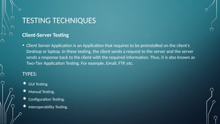 TESTING TECHNIQUES
Client-Server Testing
• Client Server Application is an Application that requires to be preinstalled on the client’s
Desktop or laptop. In these testing, the client sends a request to the server and the server
sends a response back to the client with the required information. Thus, it is also known as
Two-Tier Application Testing. For example, Email, FTP, etc.
TYPES:
 GUI Testing.
 Manual Testing.
 Configuration Testing.
 Interoperability Testing.
 