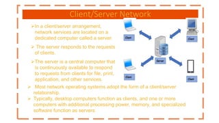 Client/Server Network
In a client/server arrangement,
network services are located on a
dedicated computer called a server.
 The server responds to the requests
of clients.
The server is a central computer that
is continuously available to respond
to requests from clients for file, print,
application, and other services.
 Most network operating systems adopt the form of a client/server
relationship.
 Typically, desktop computers function as clients, and one or more
computers with additional processing power, memory, and specialized
software function as servers.
 