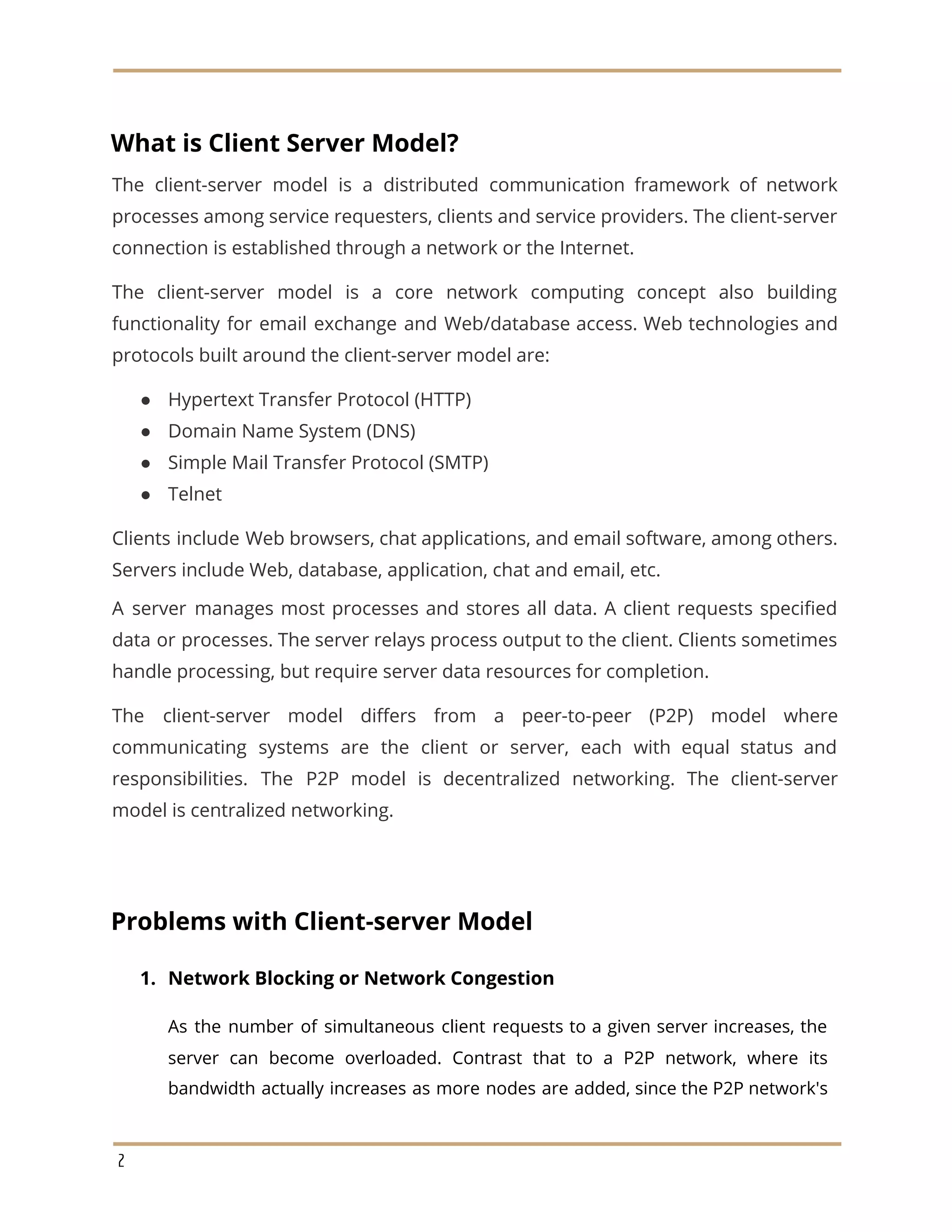 What is Client Server Model?
The client-server model is a distributed communication framework of network
processes among service requesters, clients and service providers. The client-server
connection is established through a network or the Internet.
The client-server model is a core network computing concept also building
functionality for email exchange and Web/database access. Web technologies and
protocols built around the client-server model are:
● Hypertext Transfer Protocol (HTTP)
● Domain Name System (DNS)
● Simple Mail Transfer Protocol (SMTP)
● Telnet
Clients include Web browsers, chat applications, and email software, among others.
Servers include Web, database, application, chat and email, etc.
A server manages most processes and stores all data. A client requests specified
data or processes. The server relays process output to the client. Clients sometimes
handle processing, but require server data resources for completion.
The client-server model differs from a peer-to-peer (P2P) model where
communicating systems are the client or server, each with equal status and
responsibilities. The P2P model is decentralized networking. The client-server
model is centralized networking.
Problems with Client-server Model
1. Network Blocking or Network Congestion
As the number of simultaneous client requests to a given server increases, the
server can become overloaded. Contrast that to a P2P network, where its
bandwidth actually increases as more nodes are added, since the P2P network's
2
 