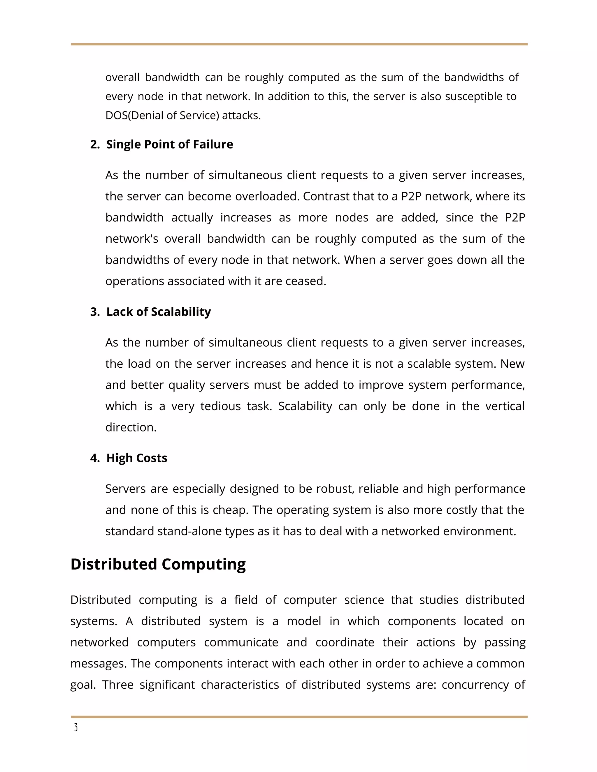 overall bandwidth can be roughly computed as the sum of the bandwidths of
every node in that network. In addition to this, the server is also susceptible to
DOS(Denial of Service) attacks.
​2. Single Point of Failure
As the number of simultaneous client requests to a given server increases,
the server can become overloaded. Contrast that to a P2P network, where its
bandwidth actually increases as more nodes are added, since the P2P
network's overall bandwidth can be roughly computed as the sum of the
bandwidths of every node in that network. When a server goes down all the
operations associated with it are ceased.
​3. Lack of Scalability
As the number of simultaneous client requests to a given server increases,
the load on the server increases and hence it is not a scalable system. New
and better quality servers must be added to improve system performance,
which is a very tedious task. Scalability can only be done in the vertical
direction.
​4. High Costs
Servers are especially designed to be robust, reliable and high performance
and none of this is cheap. The operating system is also more costly that the
standard stand-alone types as it has to deal with a networked environment.
Distributed Computing
Distributed computing is a field of computer science that studies distributed
systems. A distributed system is a model in which components located on
networked computers communicate and coordinate their actions by passing
messages. The components interact with each other in order to achieve a common
goal. Three significant characteristics of distributed systems are: concurrency of
3
 