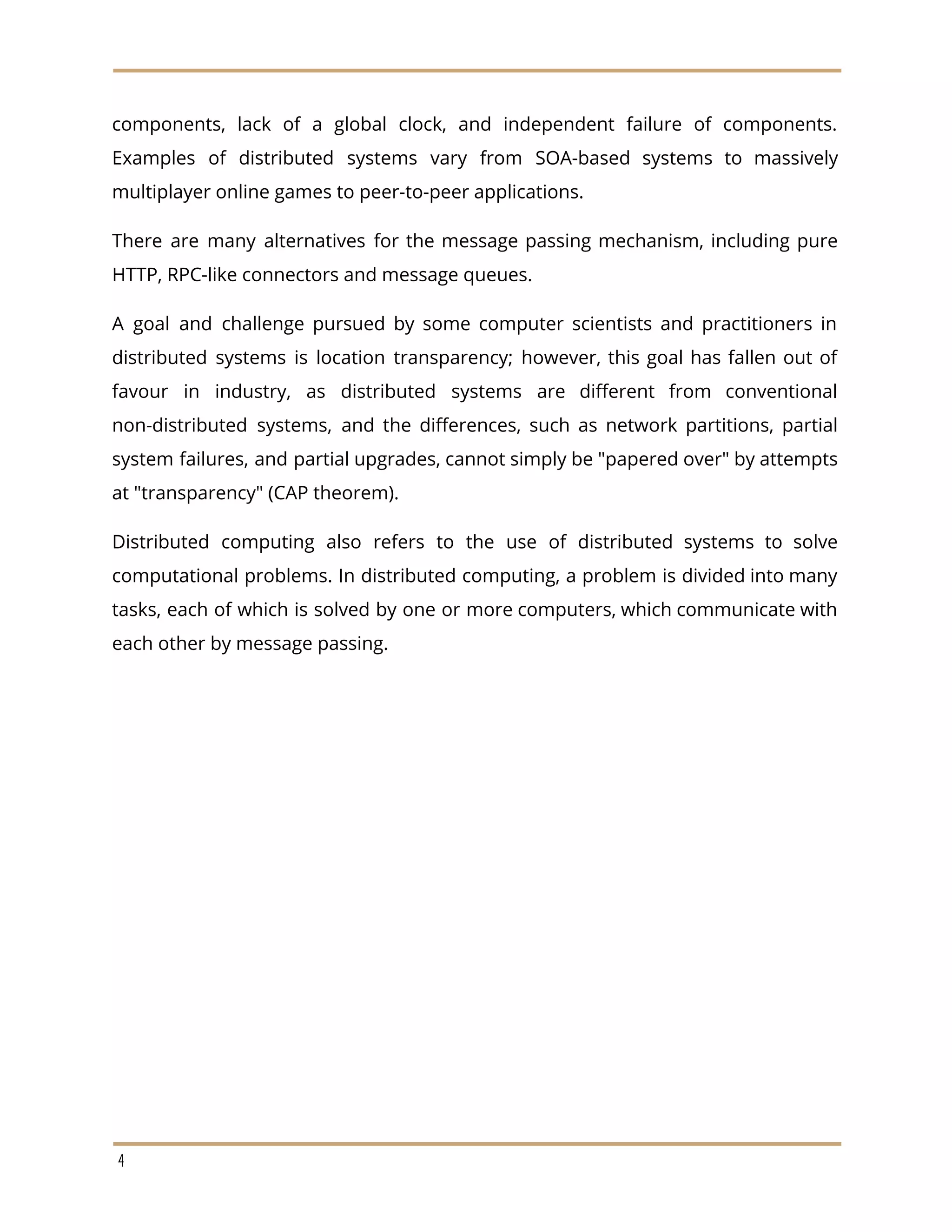 components, lack of a global clock, and independent failure of components.
Examples of distributed systems vary from SOA-based systems to massively
multiplayer online games to peer-to-peer applications.
There are many alternatives for the message passing mechanism, including pure
HTTP, RPC-like connectors and message queues.
A goal and challenge pursued by some computer scientists and practitioners in
distributed systems is location transparency; however, this goal has fallen out of
favour in industry, as distributed systems are different from conventional
non-distributed systems, and the differences, such as network partitions, partial
system failures, and partial upgrades, cannot simply be "papered over" by attempts
at "transparency" (CAP theorem).
Distributed computing also refers to the use of distributed systems to solve
computational problems. In distributed computing, a problem is divided into many
tasks, each of which is solved by one or more computers, which communicate with
each other by message passing.
4
 