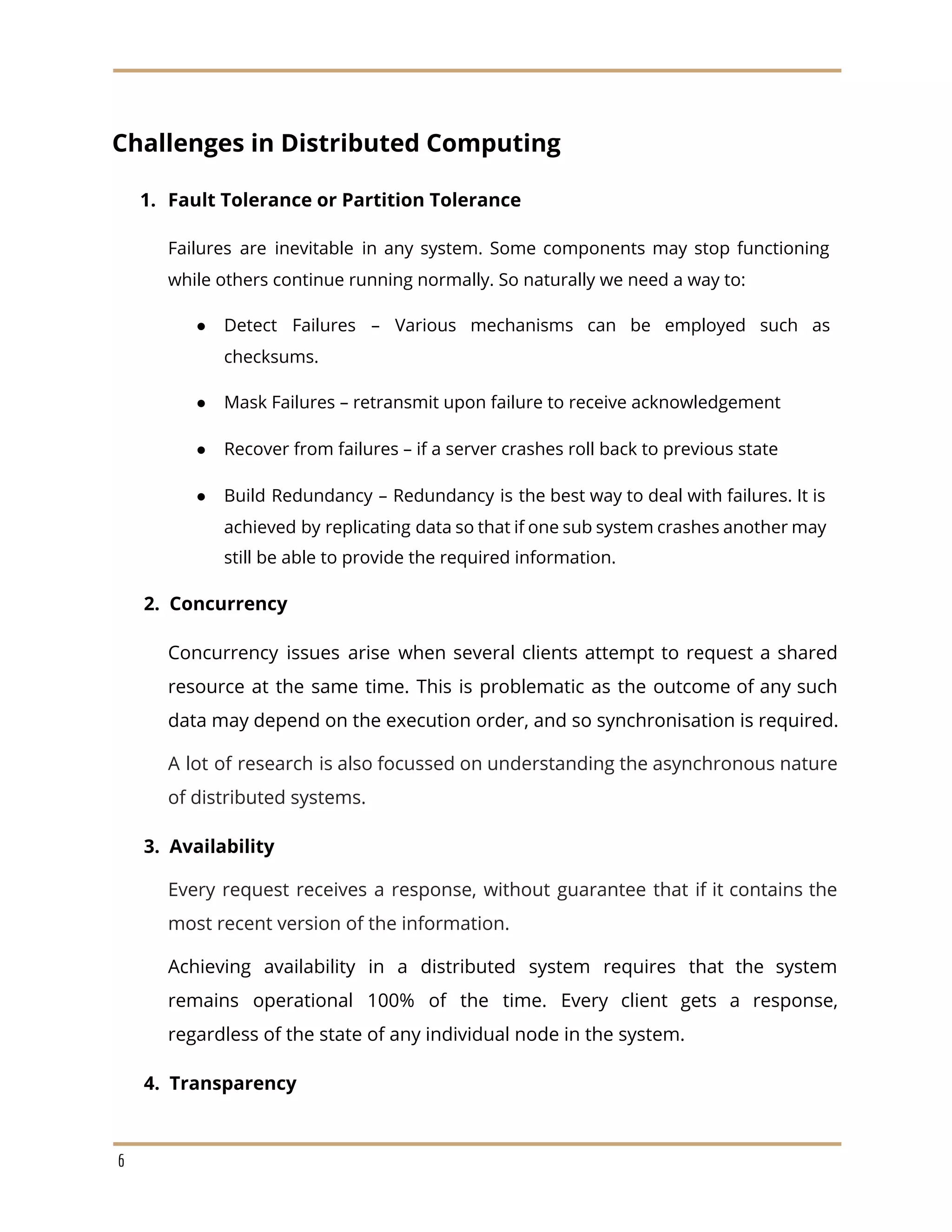 Challenges in Distributed Computing
1. Fault Tolerance or Partition Tolerance
Failures are inevitable in any system. Some components may stop functioning
while others continue running normally. So naturally we need a way to:
● Detect Failures – Various mechanisms can be employed such as
checksums.
● Mask Failures – retransmit upon failure to receive acknowledgement
● Recover from failures – if a server crashes roll back to previous state
● Build Redundancy – Redundancy is the best way to deal with failures. It is
achieved by replicating data so that if one sub system crashes another may
still be able to provide the required information.
​2. Concurrency
Concurrency issues arise when several clients attempt to request a shared
resource at the same time. This is problematic as the outcome of any such
data may depend on the execution order, and so synchronisation is required.
A lot of research is also focussed on understanding the asynchronous nature
of distributed systems.
​3. Availability
Every request receives a response, without guarantee that if it contains the
most recent version of the information.
Achieving availability in a distributed system requires that the system
remains operational 100% of the time. Every client gets a response,
regardless of the state of any individual node in the system.
​4. Transparency
6
 