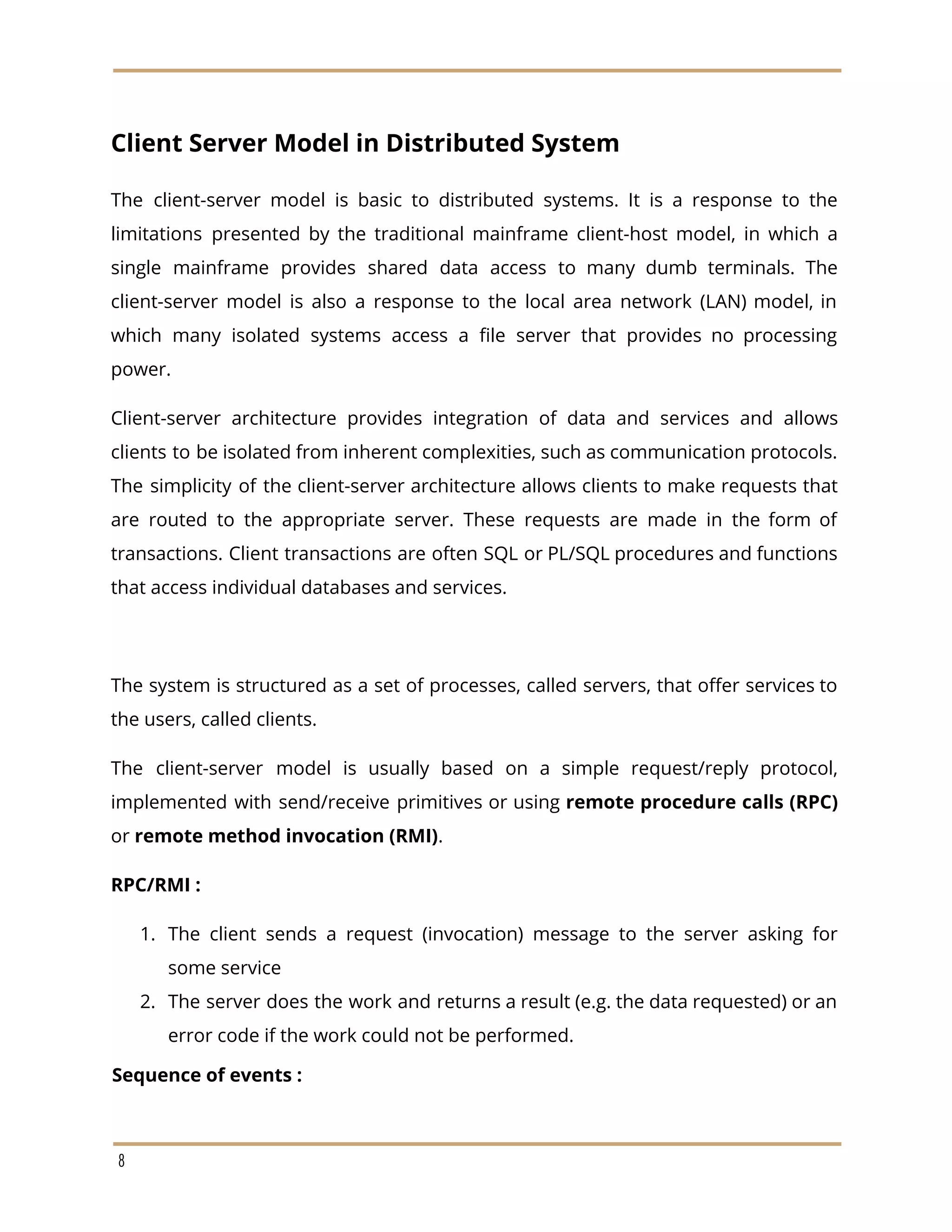 Client Server Model in Distributed System
The client-server model is basic to distributed systems. It is a response to the
limitations presented by the traditional mainframe client-host model, in which a
single mainframe provides shared data access to many dumb terminals. The
client-server model is also a response to the local area network (LAN) model, in
which many isolated systems access a file server that provides no processing
power.
Client-server architecture provides integration of data and services and allows
clients to be isolated from inherent complexities, such as communication protocols.
The simplicity of the client-server architecture allows clients to make requests that
are routed to the appropriate server. These requests are made in the form of
transactions. Client transactions are often SQL or PL/SQL procedures and functions
that access individual databases and services.
The system is structured as a set of processes, called servers, that offer services to
the users, called clients.
The client-server model is usually based on a simple request/reply protocol,
implemented with send/receive primitives or using ​remote procedure calls (RPC)
or ​remote method invocation (RMI)​.
RPC/RMI :
1. The client sends a request (invocation) message to the server asking for
some service
2. The server does the work and returns a result (e.g. the data requested) or an
error code if the work could not be performed.
Sequence of events :
8
 
