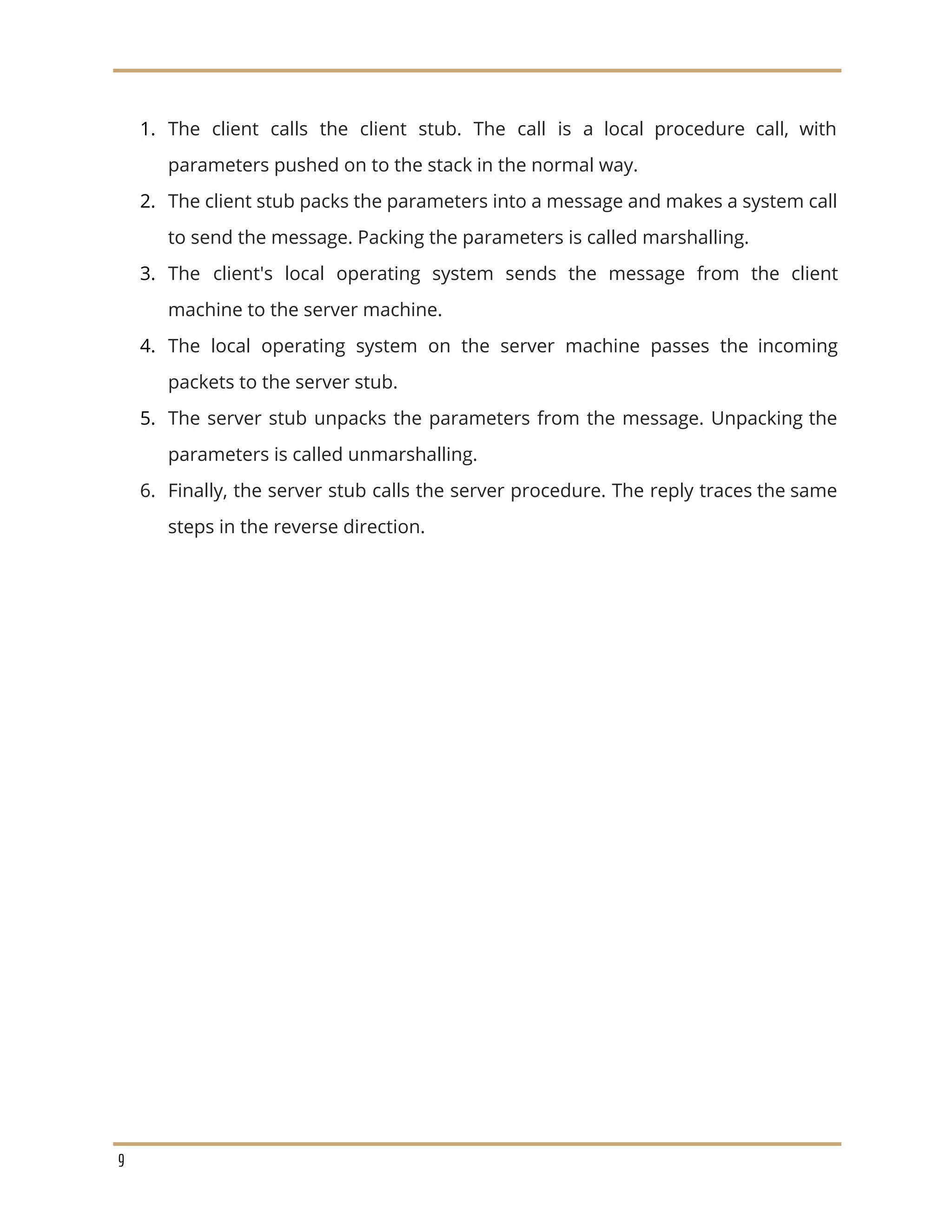 1. The client calls the client stub. The call is a local procedure call, with
parameters pushed on to the stack in the normal way.
2. The client stub packs the parameters into a message and makes a system call
to send the message. Packing the parameters is called marshalling.
3. The client's local operating system sends the message from the client
machine to the server machine.
4. The local operating system on the server machine passes the incoming
packets to the server stub.
5. The server stub unpacks the parameters from the message. Unpacking the
parameters is called unmarshalling.
6. Finally, the server stub calls the server procedure. The reply traces the same
steps in the reverse direction.
9
 