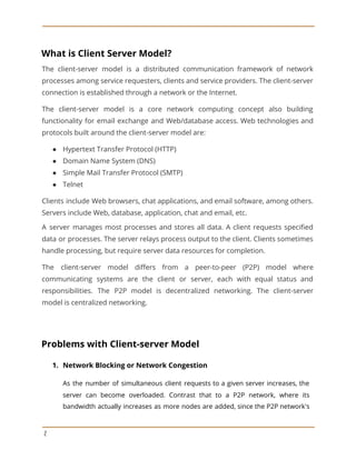 What is Client Server Model?
The client-server model is a distributed communication framework of network
processes among service requesters, clients and service providers. The client-server
connection is established through a network or the Internet.
The client-server model is a core network computing concept also building
functionality for email exchange and Web/database access. Web technologies and
protocols built around the client-server model are:
● Hypertext Transfer Protocol (HTTP)
● Domain Name System (DNS)
● Simple Mail Transfer Protocol (SMTP)
● Telnet
Clients include Web browsers, chat applications, and email software, among others.
Servers include Web, database, application, chat and email, etc.
A server manages most processes and stores all data. A client requests specified
data or processes. The server relays process output to the client. Clients sometimes
handle processing, but require server data resources for completion.
The client-server model differs from a peer-to-peer (P2P) model where
communicating systems are the client or server, each with equal status and
responsibilities. The P2P model is decentralized networking. The client-server
model is centralized networking.
Problems with Client-server Model
1. Network Blocking or Network Congestion
As the number of simultaneous client requests to a given server increases, the
server can become overloaded. Contrast that to a P2P network, where its
bandwidth actually increases as more nodes are added, since the P2P network's
2
 
