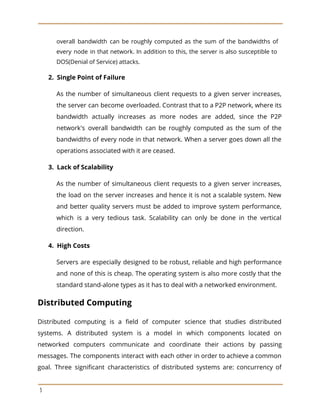 overall bandwidth can be roughly computed as the sum of the bandwidths of
every node in that network. In addition to this, the server is also susceptible to
DOS(Denial of Service) attacks.
​2. Single Point of Failure
As the number of simultaneous client requests to a given server increases,
the server can become overloaded. Contrast that to a P2P network, where its
bandwidth actually increases as more nodes are added, since the P2P
network's overall bandwidth can be roughly computed as the sum of the
bandwidths of every node in that network. When a server goes down all the
operations associated with it are ceased.
​3. Lack of Scalability
As the number of simultaneous client requests to a given server increases,
the load on the server increases and hence it is not a scalable system. New
and better quality servers must be added to improve system performance,
which is a very tedious task. Scalability can only be done in the vertical
direction.
​4. High Costs
Servers are especially designed to be robust, reliable and high performance
and none of this is cheap. The operating system is also more costly that the
standard stand-alone types as it has to deal with a networked environment.
Distributed Computing
Distributed computing is a field of computer science that studies distributed
systems. A distributed system is a model in which components located on
networked computers communicate and coordinate their actions by passing
messages. The components interact with each other in order to achieve a common
goal. Three significant characteristics of distributed systems are: concurrency of
3
 