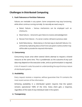 Challenges in Distributed Computing
1. Fault Tolerance or Partition Tolerance
Failures are inevitable in any system. Some components may stop functioning
while others continue running normally. So naturally we need a way to:
● Detect Failures – Various mechanisms can be employed such as
checksums.
● Mask Failures – retransmit upon failure to receive acknowledgement
● Recover from failures – if a server crashes roll back to previous state
● Build Redundancy – Redundancy is the best way to deal with failures. It is
achieved by replicating data so that if one sub system crashes another may
still be able to provide the required information.
​2. Concurrency
Concurrency issues arise when several clients attempt to request a shared
resource at the same time. This is problematic as the outcome of any such
data may depend on the execution order, and so synchronisation is required.
A lot of research is also focussed on understanding the asynchronous nature
of distributed systems.
​3. Availability
Every request receives a response, without guarantee that if it contains the
most recent version of the information.
Achieving availability in a distributed system requires that the system
remains operational 100% of the time. Every client gets a response,
regardless of the state of any individual node in the system.
​4. Transparency
6
 