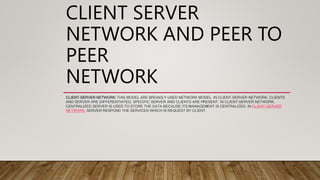CLIENT SERVER
NETWORK AND PEER TO
PEER
NETWORK
CLIENT-SERVER NETWORK: THIS MODEL ARE BROADLY USED NETWORK MODEL. IN CLIENT-SERVER NETWORK, CLIENTS
AND SERVER ARE DIFFERENTIATED, SPECIFIC SERVER AND CLIENTS ARE PRESENT. IN CLIENT-SERVER NETWORK,
CENTRALIZED SERVER IS USED TO STORE THE DATA BECAUSE ITS MANAGEMENT IS CENTRALIZED. IN CLIENT-SERVER
NETWORK, SERVER RESPOND THE SERVICES WHICH IS REQUEST BY CLIENT.
 