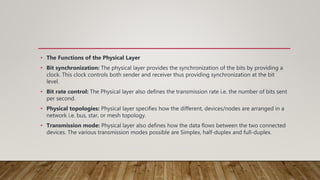 • The Functions of the Physical Layer
• Bit synchronization: The physical layer provides the synchronization of the bits by providing a
clock. This clock controls both sender and receiver thus providing synchronization at the bit
level.
• Bit rate control: The Physical layer also defines the transmission rate i.e. the number of bits sent
per second.
• Physical topologies: Physical layer specifies how the different, devices/nodes are arranged in a
network i.e. bus, star, or mesh topology.
• Transmission mode: Physical layer also defines how the data flows between the two connected
devices. The various transmission modes possible are Simplex, half-duplex and full-duplex.
 