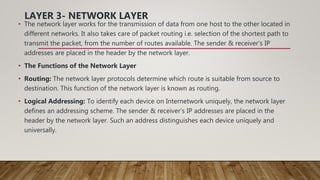 LAYER 3- NETWORK LAYER
• The network layer works for the transmission of data from one host to the other located in
different networks. It also takes care of packet routing i.e. selection of the shortest path to
transmit the packet, from the number of routes available. The sender & receiver’s IP
addresses are placed in the header by the network layer.
• The Functions of the Network Layer
• Routing: The network layer protocols determine which route is suitable from source to
destination. This function of the network layer is known as routing.
• Logical Addressing: To identify each device on Internetwork uniquely, the network layer
defines an addressing scheme. The sender & receiver’s IP addresses are placed in the
header by the network layer. Such an address distinguishes each device uniquely and
universally.
 