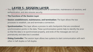 LAYER 5- SESSION LAYER
• This layer is responsible for the establishment of connection, maintenance of sessions, and
authentication, and also ensures security.
• The Functions of the Session Layer
• Session establishment, maintenance, and termination: The layer allows the two
processes to establish, use and terminate a connection.
• Synchronization: This layer allows a process to add checkpoints that are considered
synchronization points in the data. These synchronization points help to identify the error
so that the data is re-synchronized properly, and ends of the messages are not cut
prematurely and data loss is avoided.
• Dialog Controller: The session layer allows two systems to start communication with each
other in half-duplex or full-duplex.
 