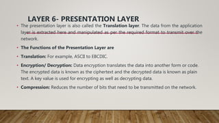 LAYER 6- PRESENTATION LAYER
• The presentation layer is also called the Translation layer. The data from the application
layer is extracted here and manipulated as per the required format to transmit over the
network.
• The Functions of the Presentation Layer are
• Translation: For example, ASCII to EBCDIC.
• Encryption/ Decryption: Data encryption translates the data into another form or code.
The encrypted data is known as the ciphertext and the decrypted data is known as plain
text. A key value is used for encrypting as well as decrypting data.
• Compression: Reduces the number of bits that need to be transmitted on the network.
 