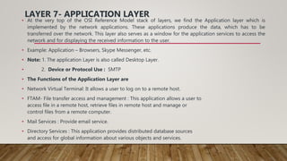 LAYER 7- APPLICATION LAYER
• At the very top of the OSI Reference Model stack of layers, we find the Application layer which is
implemented by the network applications. These applications produce the data, which has to be
transferred over the network. This layer also serves as a window for the application services to access the
network and for displaying the received information to the user.
• Example: Application – Browsers, Skype Messenger, etc.
• Note: 1. The application Layer is also called Desktop Layer.
• 2. Device or Protocol Use : SMTP
• The Functions of the Application Layer are
• Network Virtual Terminal: It allows a user to log on to a remote host.
• FTAM- File transfer access and management : This application allows a user to
access file in a remote host, retrieve files in remote host and manage or
control files from a remote computer.
• Mail Services : Provide email service.
• Directory Services : This application provides distributed database sources
and access for global information about various objects and services.
 