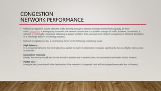 CONGESTION
NETWORK PERFORMANCE
• Network Congestion occurs when the traffic flowing through a network exceeds its maximum capacity. In most
cases, congestion is a temporary issue with the network caused due to a sudden upsurge of traffic, however, sometimes, a
network is continually congested, indicating a deeper problem. End-users perceive network congestion as Network Slowdown
or a very large delay in processing requests.
• Network congestion is also a contributing factor in the following underlying issues:
• High Latency –
In a congested network, the time taken by a packet to reach its destination increases significantly, hence a higher latency rate
is observed.
• Connection timeouts –
Ideally, the service should wait for the arrival of packets but in several cases, the connection terminates due to timeout.
• Packet loss –
Many packets cannot reach their destination if the network is congested, and will be dropped eventually due to timeout.
 