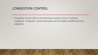 CONGESTION CONTROL
• Congestion control refers to the techniques used to control or prevent
congestion. Congestion control techniques can be broadly classified into two
categories:
 