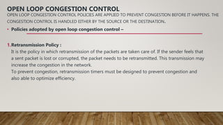 OPEN LOOP CONGESTION CONTROL
OPEN LOOP CONGESTION CONTROL POLICIES ARE APPLIED TO PREVENT CONGESTION BEFORE IT HAPPENS. THE
CONGESTION CONTROL IS HANDLED EITHER BY THE SOURCE OR THE DESTINATION.
• Policies adopted by open loop congestion control –
1.Retransmission Policy :
It is the policy in which retransmission of the packets are taken care of. If the sender feels that
a sent packet is lost or corrupted, the packet needs to be retransmitted. This transmission may
increase the congestion in the network.
To prevent congestion, retransmission timers must be designed to prevent congestion and
also able to optimize efficiency.
 