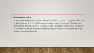 • 5 Admission Policy :
In admission policy a mechanism should be used to prevent congestion. Switches
in a flow should first check the resource requirement of a network flow before
transmitting it further. If there is a chance of a congestion or there is a congestion
in the network, router should deny establishing a virtual network connection to
prevent further congestion.
 