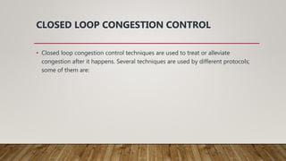 CLOSED LOOP CONGESTION CONTROL
• Closed loop congestion control techniques are used to treat or alleviate
congestion after it happens. Several techniques are used by different protocols;
some of them are:
 