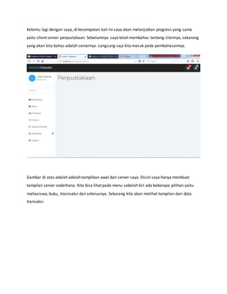 Ketemu lagi dengan saya, di kesempatan kali ini saya akan melanjutkan progress yang sama
yaitu client server perpustakaan. Sebelumnya saya telah membahas tentang cliennya, sekarang
yang akan kita bahas adalah servernya. Langsung saja kita masuk pada pembahasannya.
Gambar di atas adalah adalah tamplikan awal dari server saya. Disini saya hanya membuat
tampilan server sederhana. Kita bisa lihat pada menu sebelah kiri ada beberapa pilihan yaitu
mahasiswa, buku, trasnsaksi dan seterusnya. Sekarang kita akan melihat tampilan dari data
transaksi.
 
